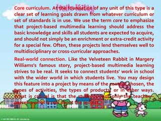 Project-based multimedia learning
has seven key dimensions: core
curriculum,
real-world
connection,
extended time frame, student decision
making, collaboration, assessment, and
multimedia. Like air, fire, water, and
earth, it's possible to have one of these
dimensions present without the rest. A
strong unit, however, includes them all.
Here is a brief explanation of each.

 