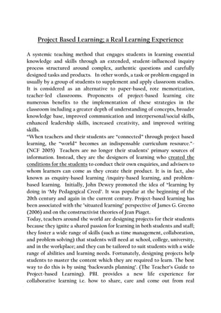 Project Based Learning; a Real Learning Experience
A systemic teaching method that engages students in learning essential
knowledge and skills through an extended, student-influenced inquiry
process structured around complex, authentic questions and carefully
designed tasks and products. In other words, a task or problem engaged in
usually by a group of students to supplement and apply classroom studies.
It is considered as an alternative to paper-based, rote memorization,
teacher-led classrooms. Proponents of project-based learning cite
numerous benefits to the implementation of these strategies in the
classroom including a greater depth of understanding of concepts, broader
knowledge base, improved communication and interpersonal/social skills,
enhanced leadership skills, increased creativity, and improved writing
skills.
“When teachers and their students are “connected” through project based
learning, the “world” becomes an indispensable curriculum resource.”-
(NCF 2005) Teachers are no longer their students’ primary sources of
information. Instead, they are the designers of learning who created the
conditions for the students to conduct their own enquiries, and advisers to
whom learners can come as they create their product. It is in fact, also
known as enquiry-based learning /inquiry-based learning, and problem-
based learning. Initially, John Dewey promoted the idea of “learning by
doing in ‘My Pedagogical Creed’. It was popular at the beginning of the
20th century and again in the current century. Project-based learning has
been associated with the "situated learning" perspective of James G. Greeno
(2006) and on the constructivist theories of Jean Piaget.
Today, teachers around the world are designing projects for their students
because they ignite a shared passion for learning in both students and staff;
they foster a wide range of skills (such as time management, collaboration,
and problem solving) that students will need at school, college, university,
and in the workplace; and they can be tailored to suit students with a wide
range of abilities and learning needs. Fortunately, designing projects help
students to master the content which they are required to learn. The best
way to do this is by using ‘backwards planning’. (The Teacher’s Guide to
Project-based Learning). PBL provides a new life experience for
collaborative learning i.e. how to share, care and come out from real
 