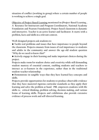 situation of conflict (working in group) where a certain number of people
is working to achieve a single goal.
Objective of Project Based Learning mentioned in (Project-Based Learning ,
A Resource for Instructors and Program Coordinators, National Academy
Foundation and Pearson Foundation). Project based classroom is dynamic
and interactive. Teacher is an active learner and facilitator. It starts with a
problem, facts and skills in a relevant context.
Well-designed projects ask students to:
• Tackle real problems and issues that have importance to people beyond
the classroom. Projects emanate from issues of real importance to students
and adults in the community and answer the age-old student question
“Why do we need to know this?”
• Actively engage in their learning and make important choices during the
project.
Projects make room for student choice and creativity while still demanding
student mastery of essential content, enabling students and teachers to
interact as co-learners in the experience, rather than in the traditional
student-teacher relationship.
• Demonstrate in tangible ways that they have learned key concepts and
skills.
Projects provide opportunities for students to produce observable evidence
that they have mastered rigorous curricular standards as they apply their
learning and solve the problem at hand. PBL empowers students with life
skills i.e. critical thinking, problem solving, decision making, and various
forms of learning skills. Projects and exhibitions also provide extensive
evidence of process work and self-directed learning.
 