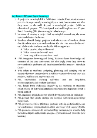 Key Points of Project Based Learning:-
1. A project is meaningful if it fulfils two criteria. First, students must
perceive it as personally meaningful, as a task that matters and that
they want to do well. Second, a meaningful project fulfils an
educational purpose. Well-designed and well-implemented Project
Based Learning (PBL) is meaningful in both ways.
2. In terms of making a project feel meaningful to students, the more
voice and choice, the better.
3. Teachers should design projects with the extent of student choice
that fits their own style and students. On the “the more the better”
end of the scale, students can decide following points:
A. What product they will create?
B. What resources they will use?
C. How they will structure their time?
4. “PBL integrates knowing and doing. Students learn knowledge and
elements of the core curriculum, but also apply what they know to
solve authentic problems and produce results that matter.” Markham
(2011)
5. ‘PBL refers to students designing, planning, and carrying out an
extended project that produces a publicly-exhibited output such as a
product, publication, or presentation.
6. PBL emphasizes learning activities that are long-term,
interdisciplinary and student-centered.
7. PBL differs from traditional inquiry by its emphasis on students'
collaborative or individual artefact construction to represent what is
being learned.
8. PBL organizes around an open-ended driving question or challenge.
9. PBL project plan should include the essential curriculum content for
the project.
10. PBL promotes critical thinking, problem solving, collaboration, and
various forms of communication, often known as "21st Century Skills.
11. PBL promotes students to use technology in meaningful ways to help
them investigate, collaborate, analyze, synthesizes and presents their
learning.
 