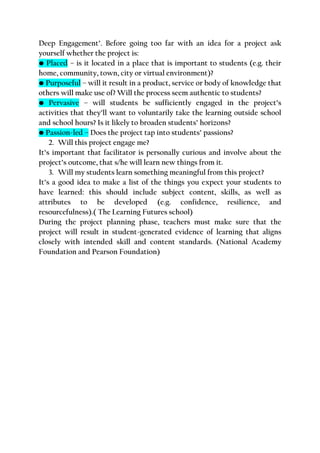 Deep Engagement’. Before going too far with an idea for a project ask
yourself whether the project is:
• Placed – is it located in a place that is important to students (e.g. their
home, community, town, city or virtual environment)?
• Purposeful – will it result in a product, service or body of knowledge that
others will make use of? Will the process seem authentic to students?
• Pervasive – will students be sufficiently engaged in the project’s
activities that they’ll want to voluntarily take the learning outside school
and school hours? Is it likely to broaden students’ horizons?
• Passion-led – Does the project tap into students’ passions?
2. Will this project engage me?
It’s important that facilitator is personally curious and involve about the
project’s outcome, that s/he will learn new things from it.
3. Will my students learn something meaningful from this project?
It’s a good idea to make a list of the things you expect your students to
have learned: this should include subject content, skills, as well as
attributes to be developed (e.g. confidence, resilience, and
resourcefulness).( The Learning Futures school)
During the project planning phase, teachers must make sure that the
project will result in student-generated evidence of learning that aligns
closely with intended skill and content standards. (National Academy
Foundation and Pearson Foundation)
 