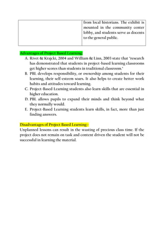 from local historians. The exhibit is
mounted in the community center
lobby, and students serve as docents
to the general public.
Advantages of Project Based Learning:
A. Rivet & Krajcki, 2004 and William & Linn, 2003 state that "research
has demonstrated that students in project-based learning classrooms
get higher scores than students in traditional classroom."
B. PBL develops responsibility, or ownership among students for their
learning, their self-esteem soars. It also helps to create better work
habits and attitudes toward learning.
C. Project-Based Learning students also learn skills that are essential in
higher education.
D. PBL allows pupils to expand their minds and think beyond what
they normally would.
E. Project-Based Learning students learn skills, in fact, more than just
finding answers.
Disadvantages of Project Based Learning:-
Unplanned lessons can result in the wasting of precious class time. If the
project does not remain on task and content driven the student will not be
successful in learning the material.
 