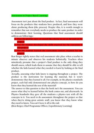 Assessment in Project Based Learning:-
Assessment isn’t just about the final product. In fact, final assessment will
focus on the products that students have produced, and how they went
about producing them (the process). Despite this, it is worth enough to
remember that not everybody needs to produce the same product in order
to demonstrate their learning. Questions that final assessment should
address are followings:-
A. Does the product meet or exceed the criteria we set at the start at the
project?
B. Has the student developed the skills required for the execution of
this project?
C. Has the student learned the curriculum content required for this
project?
Ron Berger rightly states that real assessment take place when a teacher is
minute observer and observes his students holistically. Teachers often
mistakenly presume that a project’s final product is the only thing they
should assess, which leads them to assume that they should be able to tell
whether the kids learned what they needed to learn by looking at the final
product.
Actually, assessing what kids know is ongoing throughout a project. The
product is the motivation for learning the material, but it won’t
demonstrate that they learned it all. For example, in the physics standards
project, each kid only demonstrated one physics concept, so how do you
know that they learned the rest of the material?
The answer to this question is that the book isn’t the assessment. You can
assess what they’ve learned before the book comes out, and afterwards. In
Physics Standards they gave all the students a physics test with all the
concepts in it. You need to do assessment throughout the project so that
when they’re doing great artistic stuff, you know that they know what
they need to know. You can’t leave it all to the end.
(Ron Berger, Chief Programme Officer, Expeditionary Learning)
 