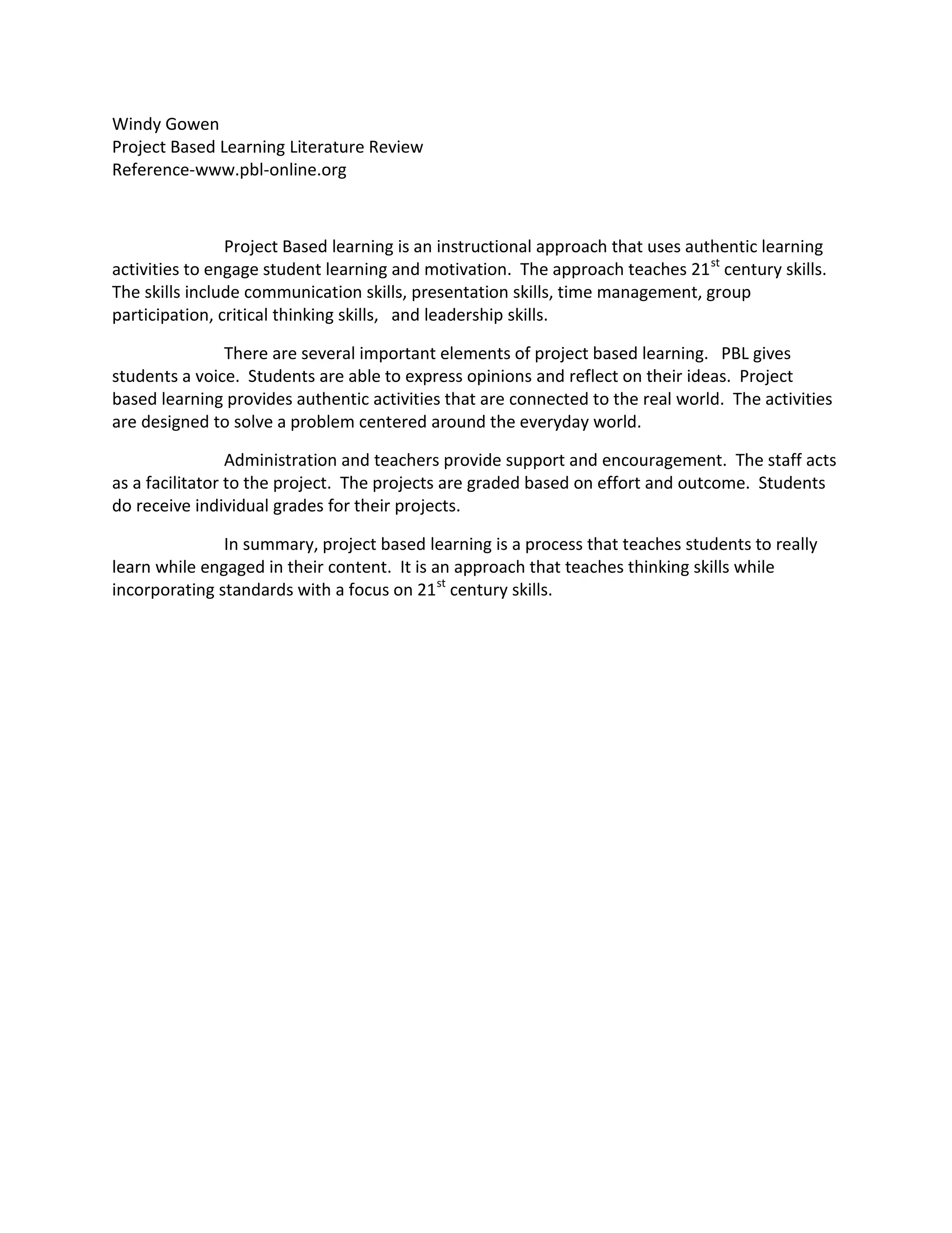 Windy Gowen <br />Project Based Learning Literature Review <br />Reference-www.pbl-online.org<br />Project Based learning is an instructional approach that uses authentic learning activities to engage student learning and motivation.  The approach teaches 21st century skills.  The skills include communication skills, presentation skills, time management, group participation, critical thinking skills,   and leadership skills.   <br />There are several important elements of project based learning.   PBL gives students a voice.  Students are able to express opinions and reflect on their ideas.  Project based learning provides authentic activities that are connected to the real world.  The activities are designed to solve a problem centered around the everyday world.<br />Administration and teachers provide support and encouragement.  The staff acts as a facilitator to the project.  The projects are graded based on effort and outcome.  Students do receive individual grades for their projects.     <br />In summary, project based learning is a process that teaches students to really learn while engaged in their content.  It is an approach that teaches thinking skills while incorporating standards with a focus on 21st century skills.<br />Talisha Keith<br />PBL Literature Review<br />Project-Based Learning <br />Project-Based Learning (PBL) is a student-centered model that involves enquiry and research in a group learning environment.  Through Project-Based Learning students are introduced to real-world skills where they are given the opportunity to perform a deep study giving them a developmental outlook on projects.  This style of learning is facilitated by two essential components:  a driving question or issue that serves to classify and carry out activities and the conclusion of products or morn than one representations as a series of artifacts, personal communication, or a substantial task that meaningfully addresses the driven question (Brown & Campione, 1994).<br />Project-Based Learning in the Elementary School<br />Project-Based Learning is being used through out all levels of elementary schools where all objectives are engaged. Students are given a question linked the curricular grade level content.  Questions and topics related closely to the everyday experiences of students in order for them to raise valid questions. Basic mathematical and literacy skills are implemented within topics and are able to be integrated amongst several subject areas.  (Chard, 1998).  Students of all ages are given the opportunity to be in charge of their own learning. Primary students might be asked to engage in a community worker project where they must make lists of individuals that work in their community, discuss, write, and draw about experience they have with these individuals, and brainstorm what they want answered.  From this point students may contact these individuals, visit their place of employment, and follow up by responding in writing and drawing what they learned.  Students in the upper elementary area might consider a similar project; however, the use of technology (i.e. PowerPoint presentations, web pages, video presentation) would be required. <br />Results of Project Based Learning<br />The use of Project Based Learning allows students to implement real-life problem solving skills into their everyday lives.  Students who are given this opportunity are more likely to become deeply engaged in the learning process finding it easier to retain information compared to that of more traditional approaches.  In order for project-based technology to be used effectively, teachers must have a deeply rooted understanding of the embedded concepts of a project.  The facilitator must be able to model to students the appropriate way to think and solve problems (Blumenfeld et al., 1991).  With out a clear purpose and strong leadership, project-based learning can turn into an activity with no clear purpose. Technology in the classroom along with the implementation of Project Based Learning aide in the research and evaluation of all students and promote the ability and desire to become a life-long learner (Thomas, 2000).<br />Summary<br />In closing, project-based learning is a student-centered pedagogy in which students learn about working groups in a realistic manner.  Students are given the opportunity to formulate questions, study and work towards their findings, and reflect on the results. The role of the instructor is to provide an appropriate instructional process by asking driving questions, providing feedback and resources, leading the classroom in discussion, and designing a fitting assignment.  Students are given the opportunity to take responsibility amongst their group members and organize the learning process.  Project-Based Learning is a key instillation of everyday skills into the minds of our youth.<br />Citations<br />Blumenfeld, P., Soloway, E., Marx, R., Krajcik, J., Guzdial, M., & Palincsar, A. (1991). Motivating project-based learning: Sustaining the doing, supporting the learning. Educational Psychologist, 26(3, 4), 369–398.<br />Brown, A.L., & Campione, J.C. (1994). Guided discovery in a community of learners.<br />Chard, Sylvia C. The Project Approach: Making Curriculum Come Alive. Scholastic. 1998. <br />Thomas, John W. (2000). A Review on Research on Project-Based Learning.<br />Heather Holden<br />PBL Literature Review <br />Project Based Learning<br />Project based learning develops curriculum where authentic learning engages students in discovery activities that build a student’s knowledge base.  This is done by creating a challenge question that leads the students into a problem solving activity in order to answer the question.  This is a successful program because it not only increases student achievement, but it also prepares students from day one for the world outside the classroom.  (http://pbl-online.org/About/whatisPBL.htm)<br />There are seven essential elements to creating project based learning in the classroom.  The driving question or challenge focuses the students on a topic that lends itself to debate, discussion, and inquiry which help to give depth to their learning experiences.  This is seen in the second element, inquiry and innovation.  The students learn something new by building on prior knowledge.  This also helps with the need to know element, guiding kids through research skills and narrowing down important information from a source.  All of these first elements combine to build within a student critical 21st century skills that would apply easily in a work environment.  These are skills such as collaboration, critical thinking, and problem solving.  Another 21st century skill is communication, which develops in the element of student voice and choice.  This is built in to the project because the group gets to make some choices in how they will go about answering the design question and presenting their information.  The voice is developed as students learn new information and make the knowledge their own, applying it to new situations and environments, and becoming comfortable with where it fits in to their current way of thinking.  As the project winds down this model guides students to self-reflect and peer feedback within the group before final revisions are made.  Once that is accomplished the final piece, the project presentation, truly brings home the 21st century skills that will help these students in the working world.  (http://pbl-online.org/About/whatisPBL.htm)<br />While Project Based Learning has seven different elements, they are all equally important.  Without a strong guiding question and training for students on how to do inquiry based learning, the curriculum would fail.  If a strong PBL program is instilled with proper teacher training, it can blow the student achievement scores out of the water.  In countries such as Finland, where standardized testing is minimal to none, the focus is on curriculum development.  The priority is personalized learning and creativity in curriculum and student learning.  Both of these are accentuated by project based learning.   This type of learning prevails in Finland – not just for students, but in teacher training facilities as well.  (“Lessons from Finland”  American Educator, Vol 35 No. 2 Summer 2011 pages  34-38)<br />