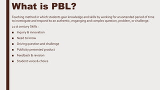 What is PBL?
Teaching method in which students gain knowledge and skills by working for an extended period of time
to investigate and respond to an authentic, enganging and complex question, problem, or challenge.
21 st century Skills :
■ Inquiry & innovation
■ Need to know
■ Driving question and challenge
■ Publicity presented product
■ Feedback & revision
■ Student voice & choice
 