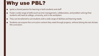 Why use PBL?
■ Ignite a shared passion for learning in both students and staff
■ Foster a wide range of skills (such as time management, collaboration, and problem solving) that
students will need at college, university, and in the workplace
■ They can be tailored to suit students with a wide range of abilities and learning needs.
■ Students can acquire the curriculum content they need through projects, without letting the test dictate
the curriculum.
 