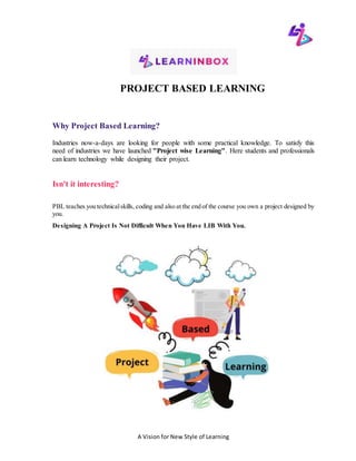 A Vision for New Style of Learning
PROJECT BASED LEARNING
Why Project Based Learning?
Industries now-a-days are looking for people with some practical knowledge. To satisfy this
need of industries we have launched "Project wise Learning". Here students and professionals
can learn technology while designing their project.
Isn't it interesting?
PBL teaches you technicalskills, coding and also at the end of the course you own a project designed by
you.
Designing A Project Is Not Difficult When You Have LIB With You.
 
