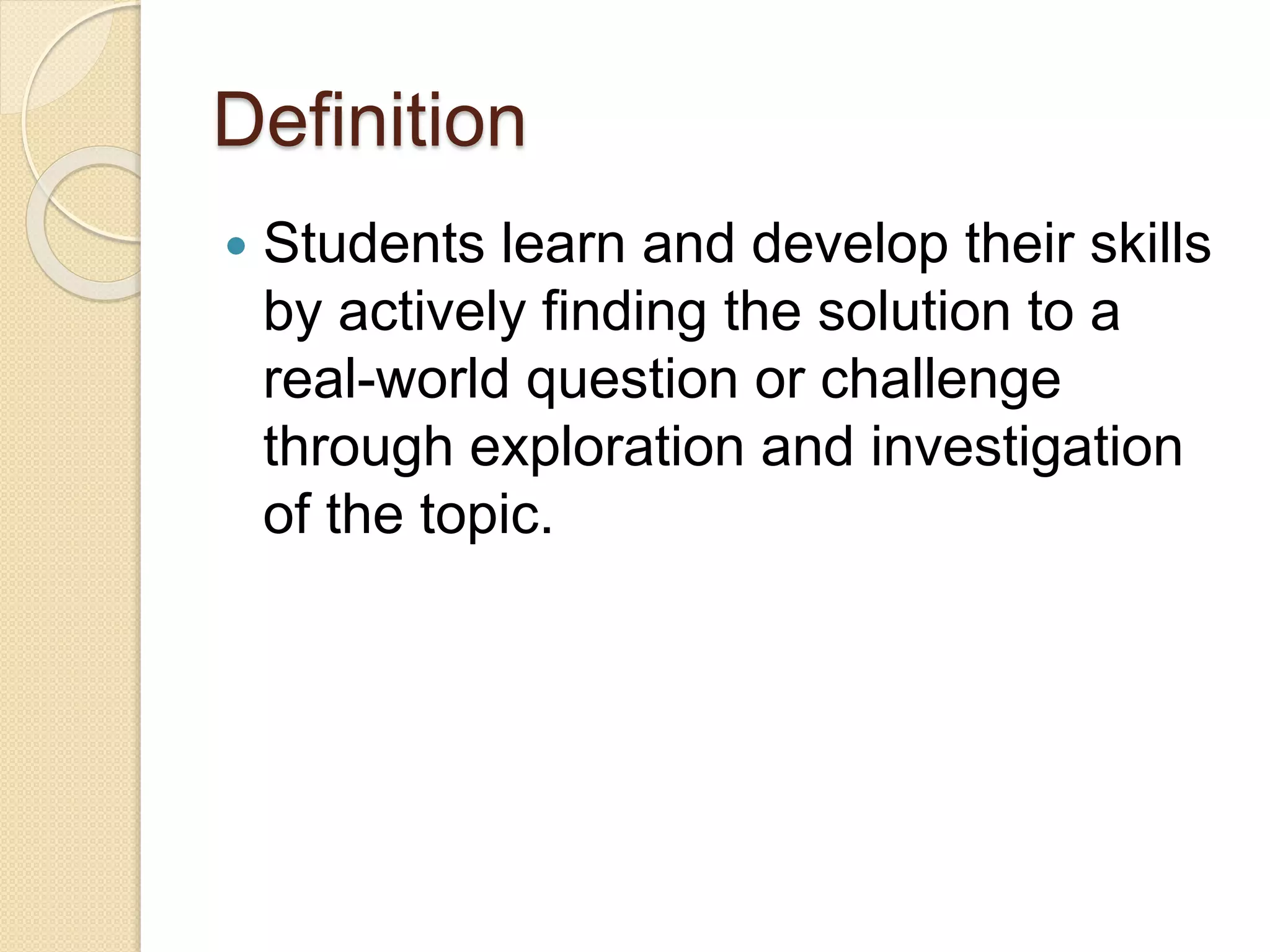 Definition
 Students learn and develop their skills
by actively finding the solution to a
real-world question or challenge
through exploration and investigation
of the topic.
 