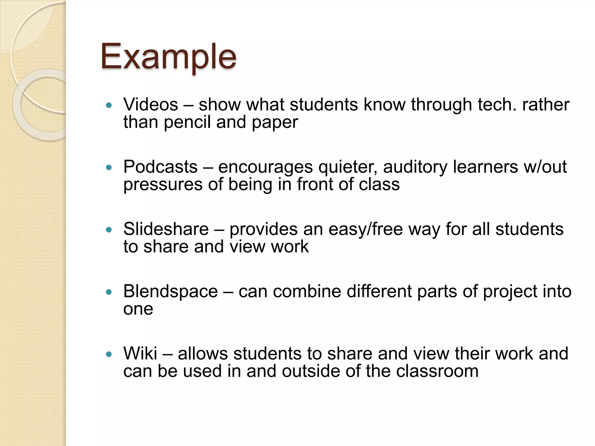 Example
 Videos – show what students know through tech. rather
than pencil and paper
 Podcasts – encourages quieter, auditory learners w/out
pressures of being in front of class
 Slideshare – provides an easy/free way for all students
to share and view work
 Blendspace – can combine different parts of project into
one
 Wiki – allows students to share and view their work and
can be used in and outside of the classroom
 