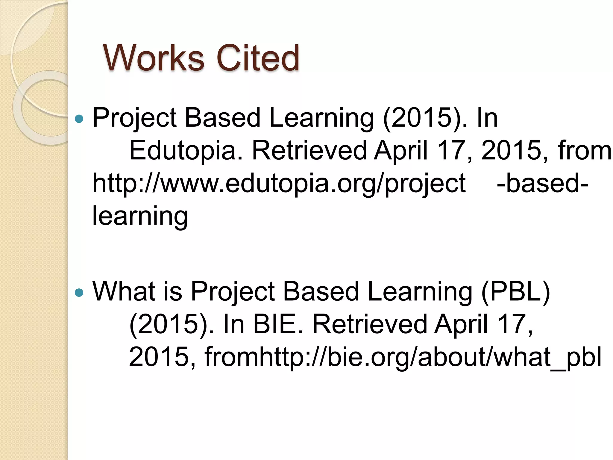Works Cited
 Project Based Learning (2015). In
Edutopia. Retrieved April 17, 2015, from
http://www.edutopia.org/project -based-
learning
 What is Project Based Learning (PBL)
(2015). In BIE. Retrieved April 17,
2015, fromhttp://bie.org/about/what_pbl
 