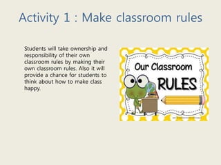 Activity 1 : Make classroom rules
Students will take ownership and
responsibility of their own
classroom rules by making their
own classroom rules. Also it will
provide a chance for students to
think about how to make class
happy.
 