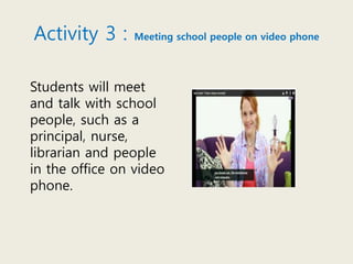 Activity 3 : Meeting school people on video phone
Students will meet
and talk with school
people, such as a
principal, nurse,
librarian and people
in the office on video
phone.
 