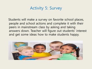 Activity 5: Survey
Students will make a survey on favorite school places,
people and school actions and complete it with their
peers in mainstream class by asking and taking
answers down. Teacher will figure out students’ interest
and get some ideas how to make students happy.
 