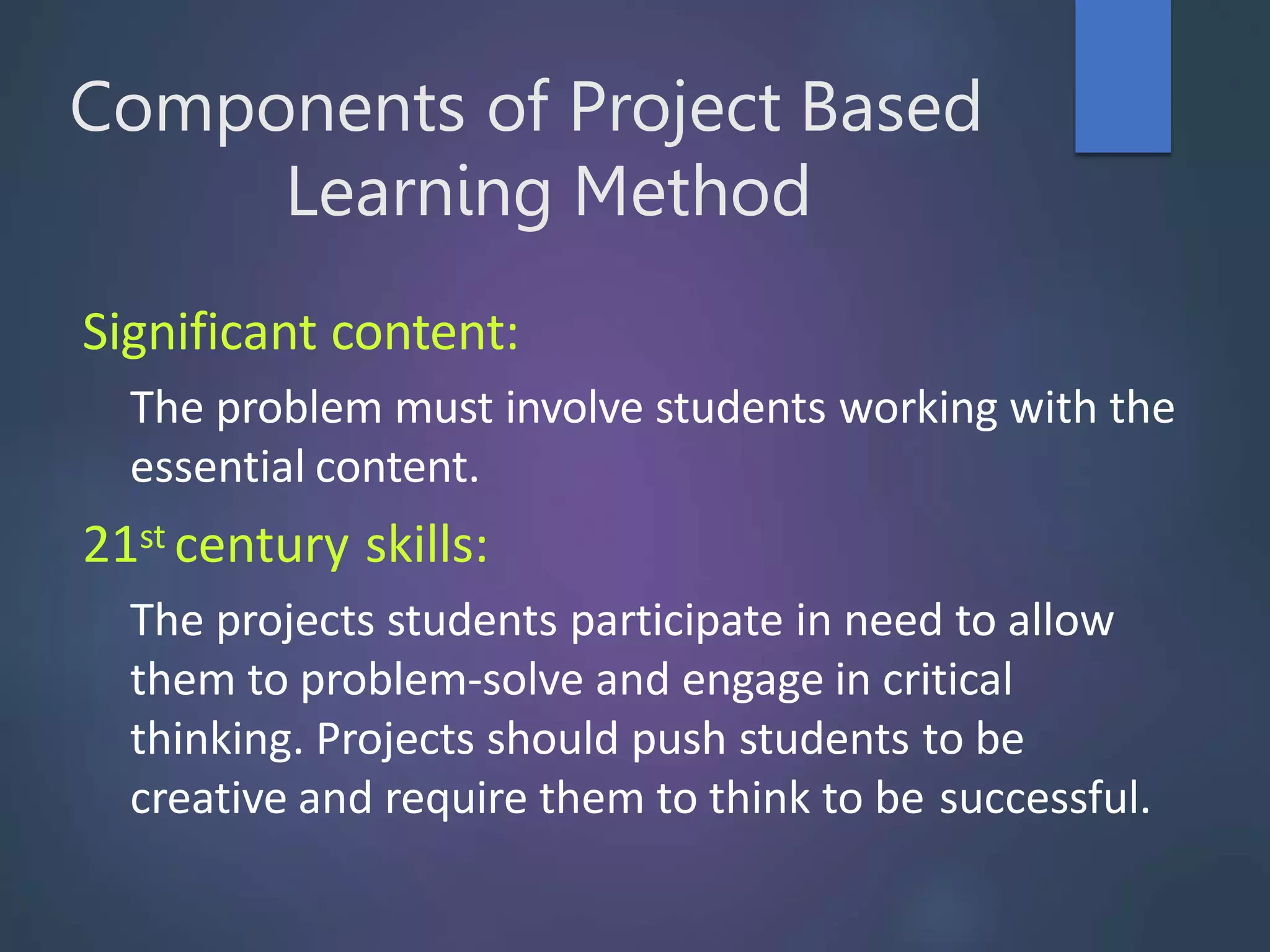 Components of Project Based
Learning Method
Significant content:
The problem must involve students working with the
essential content.
21st century skills:
The projects students participate in need to allow
them to problem-solve and engage in critical
thinking. Projects should push students to be
creative and require them to think to be successful.
 