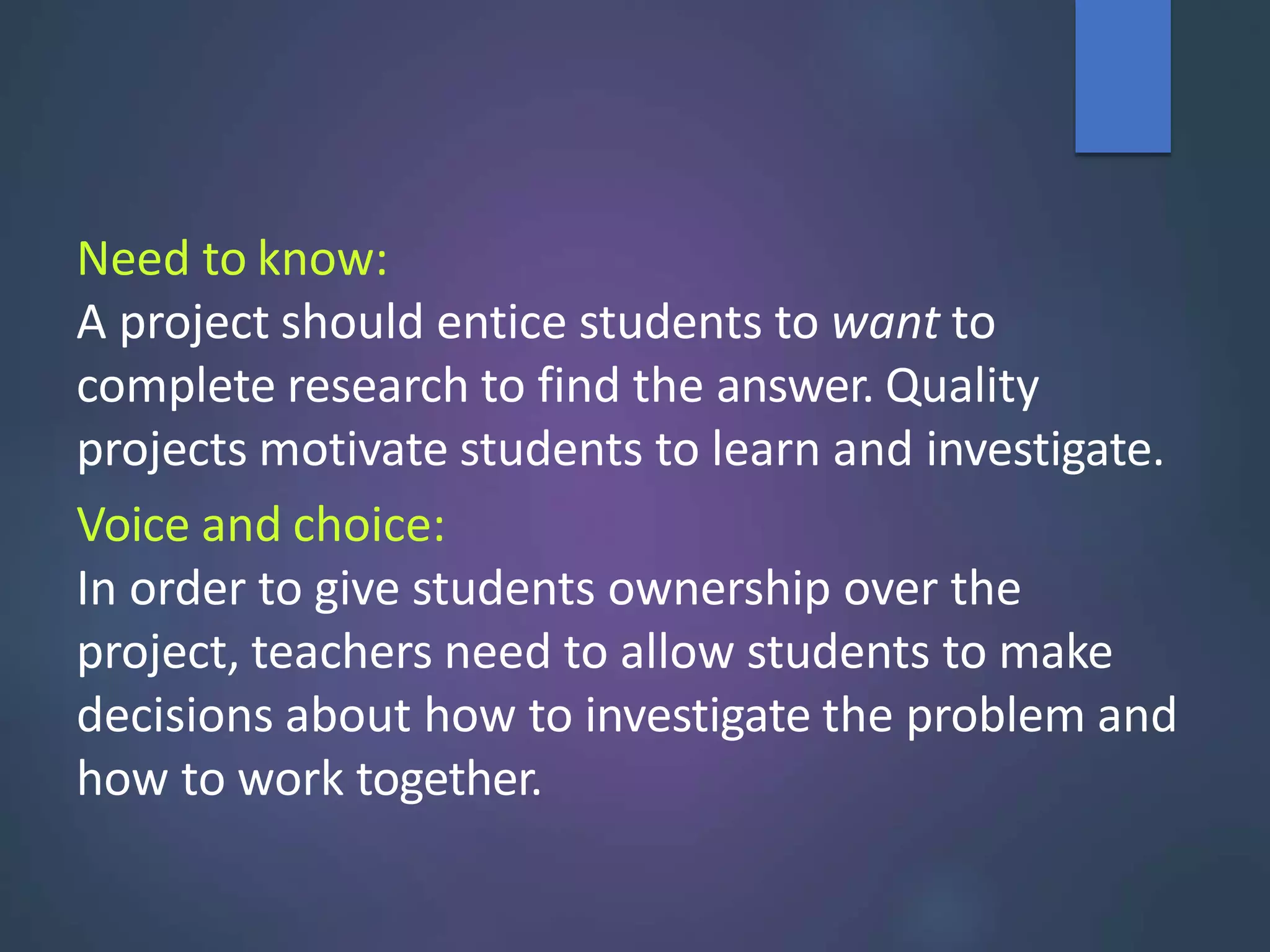 Need to know:
A project should entice students to want to
complete research to find the answer. Quality
projects motivate students to learn and investigate.
Voice and choice:
In order to give students ownership over the
project, teachers need to allow students to make
decisions about how to investigate the problem and
how to work together.
 