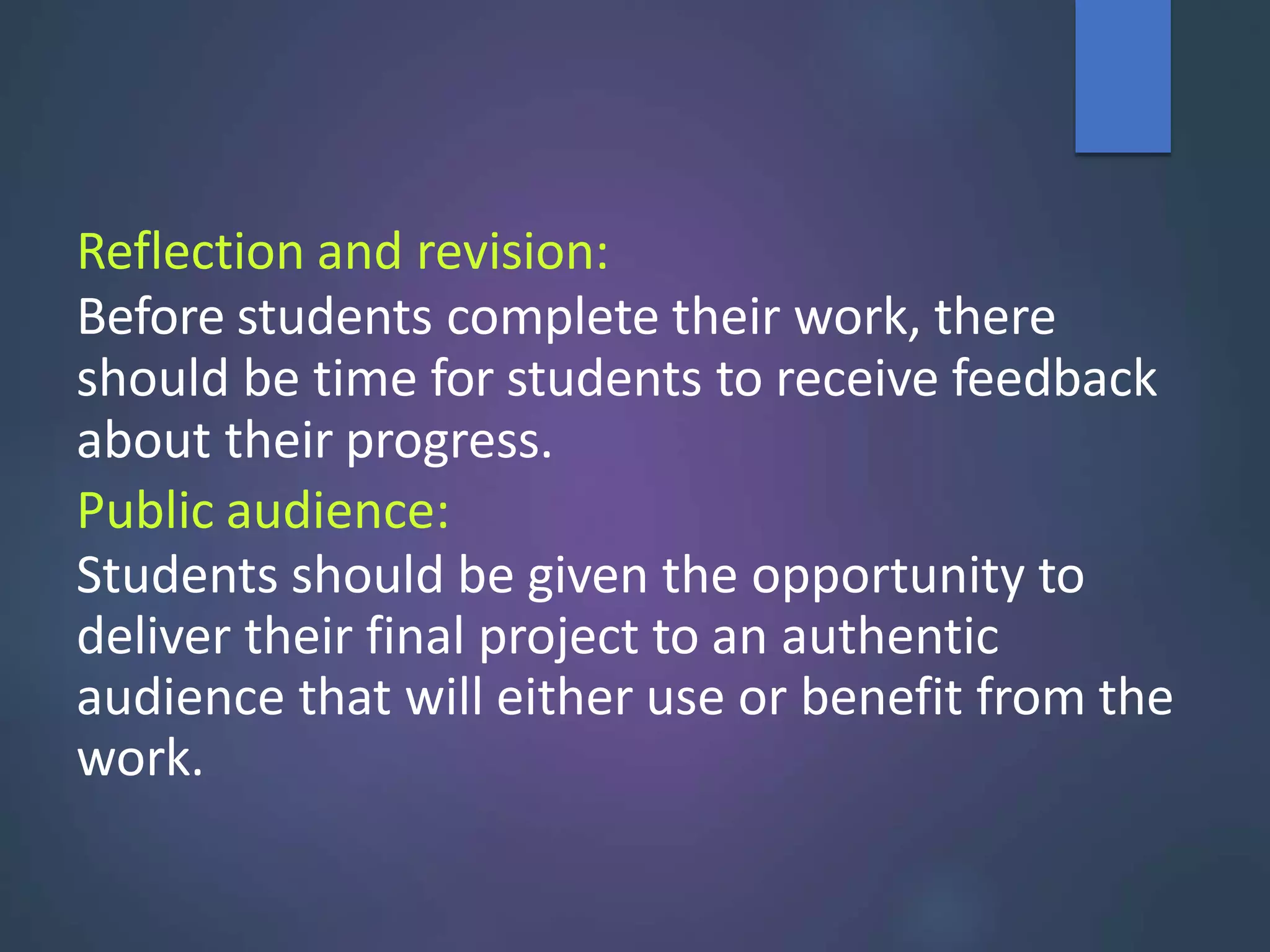 Reflection and revision:
Before students complete their work, there
should be time for students to receive feedback
about their progress.
Public audience:
Students should be given the opportunity to
deliver their final project to an authentic
audience that will either use or benefit from the
work.
 
