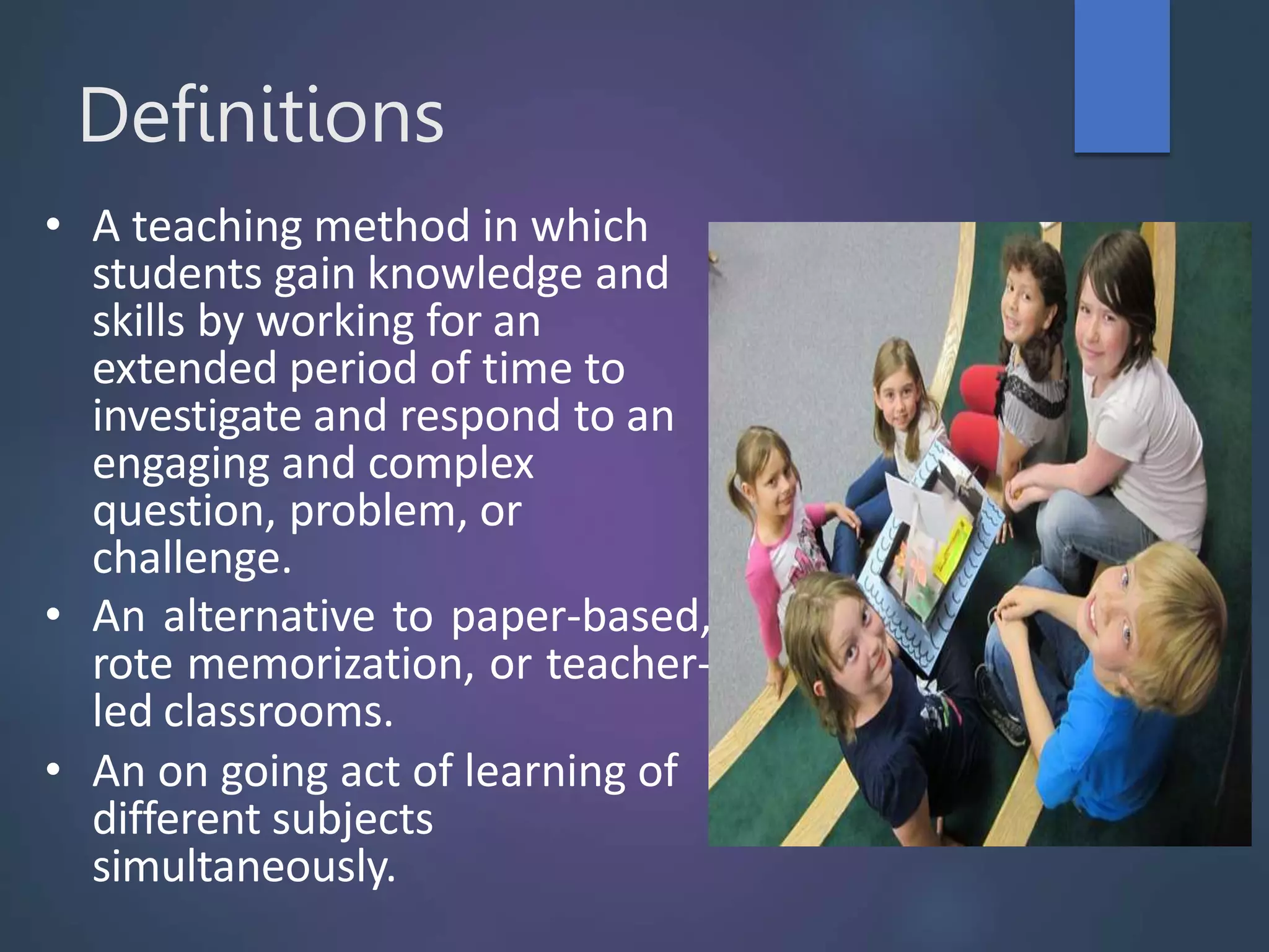 Definitions
• A teaching method in which
students gain knowledge and
skills by working for an
extended period of time to
investigate and respond to an
engaging and complex
question, problem, or
challenge.
• An alternative to paper-based,
rote memorization, or teacher-
led classrooms.
• An on going act of learning of
different subjects
simultaneously.
 