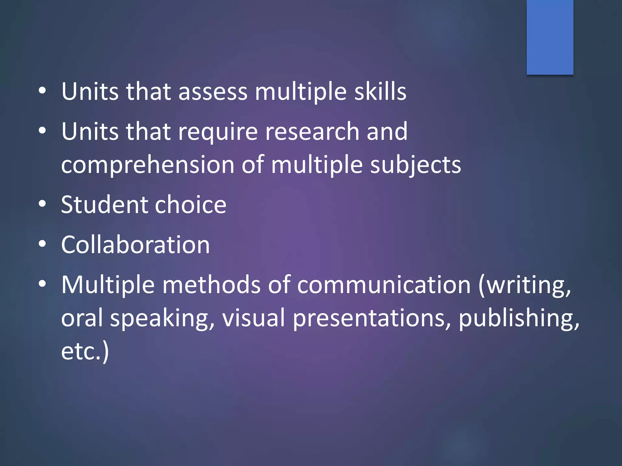 • Units that assess multiple skills
• Units that require research and
comprehension of multiple subjects
• Student choice
• Collaboration
• Multiple methods of communication (writing,
oral speaking, visual presentations, publishing,
etc.)
 