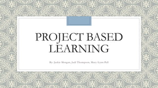 PROJECT BASED
LEARNING
By: Jackie Morgan, Judi Thompson, Mary-Lynn Pell
 