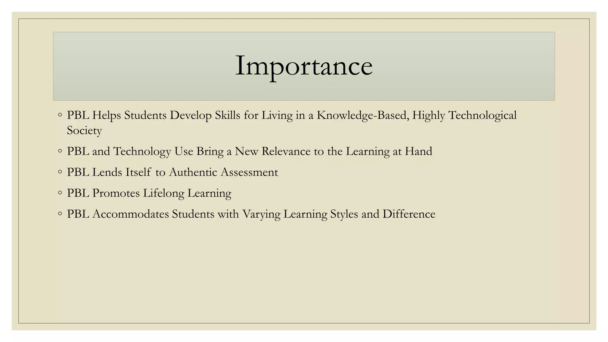 Importance
◦ PBL Helps Students Develop Skills for Living in a Knowledge-Based, Highly Technological
Society
◦ PBL and Technology Use Bring a New Relevance to the Learning at Hand
◦ PBL Lends Itself to Authentic Assessment
◦ PBL Promotes Lifelong Learning
◦ PBL Accommodates Students with Varying Learning Styles and Difference
 