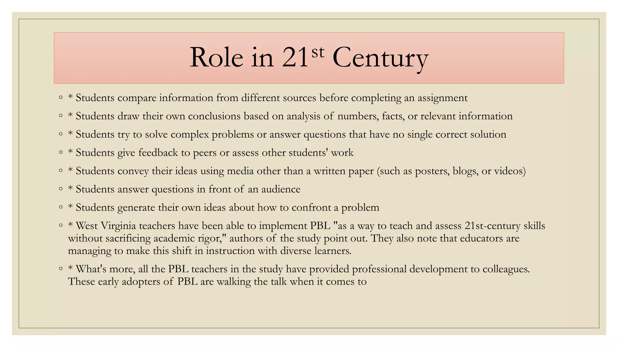 Role in 21st Century
◦ * Students compare information from different sources before completing an assignment
◦ * Students draw their own conclusions based on analysis of numbers, facts, or relevant information
◦ * Students try to solve complex problems or answer questions that have no single correct solution
◦ * Students give feedback to peers or assess other students' work
◦ * Students convey their ideas using media other than a written paper (such as posters, blogs, or videos)
◦ * Students answer questions in front of an audience
◦ * Students generate their own ideas about how to confront a problem
◦ * West Virginia teachers have been able to implement PBL "as a way to teach and assess 21st-century skills
without sacrificing academic rigor," authors of the study point out. They also note that educators are
managing to make this shift in instruction with diverse learners.
◦ * What's more, all the PBL teachers in the study have provided professional development to colleagues.
These early adopters of PBL are walking the talk when it comes to
 