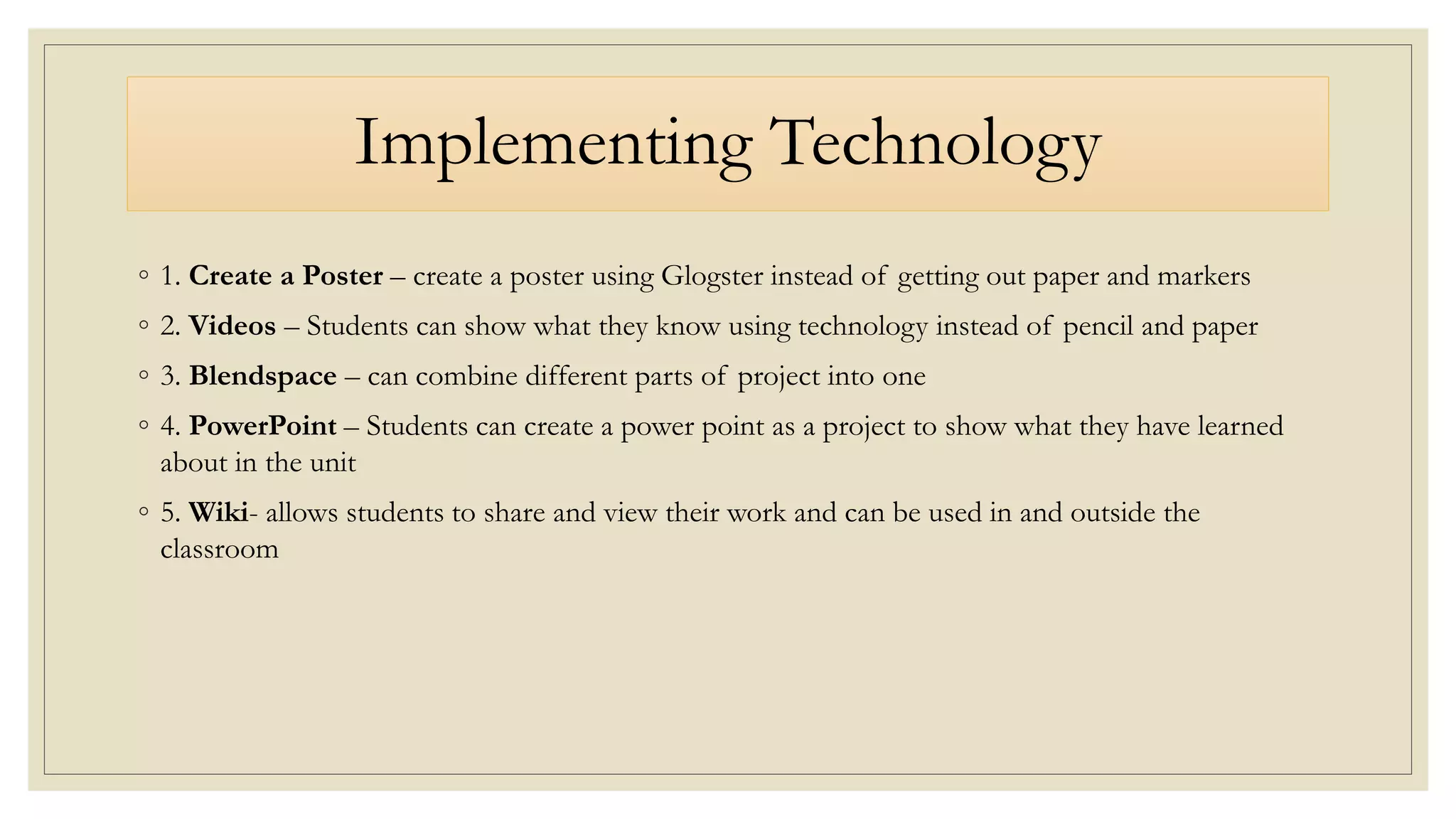 Implementing Technology
◦ 1. Create a Poster – create a poster using Glogster instead of getting out paper and markers
◦ 2. Videos – Students can show what they know using technology instead of pencil and paper
◦ 3. Blendspace – can combine different parts of project into one
◦ 4. PowerPoint – Students can create a power point as a project to show what they have learned
about in the unit
◦ 5. Wiki- allows students to share and view their work and can be used in and outside the
classroom
 