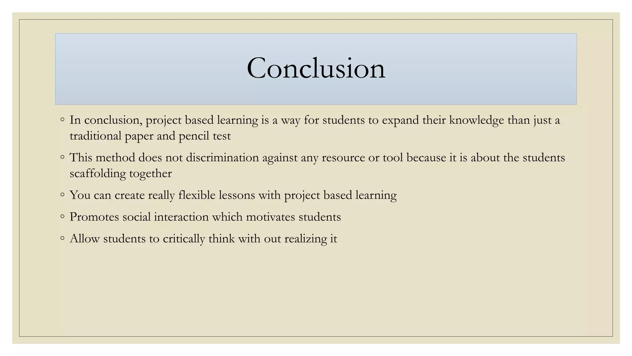 Conclusion
◦ In conclusion, project based learning is a way for students to expand their knowledge than just a
traditional paper and pencil test
◦ This method does not discrimination against any resource or tool because it is about the students
scaffolding together
◦ You can create really flexible lessons with project based learning
◦ Promotes social interaction which motivates students
◦ Allow students to critically think with out realizing it
 