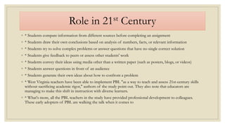 Role in 21st Century
◦ * Students compare information from different sources before completing an assignment
◦ * Students draw their own conclusions based on analysis of numbers, facts, or relevant information
◦ * Students try to solve complex problems or answer questions that have no single correct solution
◦ * Students give feedback to peers or assess other students' work
◦ * Students convey their ideas using media other than a written paper (such as posters, blogs, or videos)
◦ * Students answer questions in front of an audience
◦ * Students generate their own ideas about how to confront a problem
◦ * West Virginia teachers have been able to implement PBL "as a way to teach and assess 21st-century skills
without sacrificing academic rigor," authors of the study point out. They also note that educators are
managing to make this shift in instruction with diverse learners.
◦ * What's more, all the PBL teachers in the study have provided professional development to colleagues.
These early adopters of PBL are walking the talk when it comes to
 