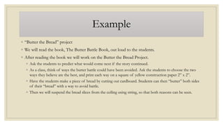 Example
◦ “Butter the Bread” project
◦ We will read the book, The Butter Battle Book, out loud to the students.
◦ After reading the book we will work on the Butter the Bread Project.
◦ Ask the students to predict what would come next if the story continued.
◦ As a class, think of ways the butter battle could have been avoided. Ask the students to choose the two
ways they believe are the best, and print each way on a square of yellow construction paper 2” x 2”.
◦ Have the students make a piece of bread by cutting out cardboard. Students can then “butter” both sides
of their “bread” with a way to avoid battle.
◦ Then we will suspend the bread slices from the ceiling using string, so that both reasons can be seen.
 