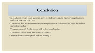 Conclusion
◦ In conclusion, project based learning is a way for students to expand their knowledge than just a
traditional paper and pencil test
◦ This method does not discrimination against any resource or tool because it is about the students
scaffolding together
◦ You can create really flexible lessons with project based learning
◦ Promotes social interaction which motivates students
◦ Allow students to critically think with out realizing it
 