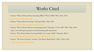 Works Cited
◦ Citation: "What Is Project Based Learning (PBL)?" What Is PBL? Web. 3 Dec. 2015.
◦ http://bie.org/about/what_pbl
◦ Citation: "Project-Based Learning." Edutopia. Web. 3 Dec. 2015.
◦ http://www.edutopia.org/project-based-learning
◦ Citation: "Why Is Project-Based Learning Important?" Edutopia. 19 Oct. 2007. Web. 3 Dec. 2015.
◦ http://www.edutopia.org/project-based-learning-guide-importance
◦ Citation: "How Project-Based Learning Builds 21st-Century Skills." Edutopia. Web. 3
◦ http://www.edutopia.org/blog/21st-century-skills-pbl-suzie-boss
◦ Citation: “Dr. Seuss Literature Activities--The Butter Battle Book.” Web. 10 Dec. 2015.
◦ https://books.google.com/books
 