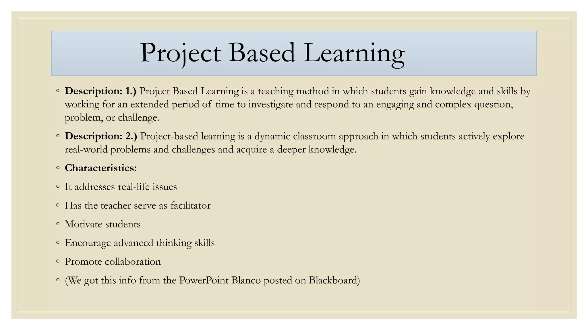 Project Based Learning
◦ Description: 1.) Project Based Learning is a teaching method in which students gain knowledge and skills by
working for an extended period of time to investigate and respond to an engaging and complex question,
problem, or challenge.
◦ Description: 2.) Project-based learning is a dynamic classroom approach in which students actively explore
real-world problems and challenges and acquire a deeper knowledge.
◦ Characteristics:
◦ It addresses real-life issues
◦ Has the teacher serve as facilitator
◦ Motivate students
◦ Encourage advanced thinking skills
◦ Promote collaboration
◦ (We got this info from the PowerPoint Blanco posted on Blackboard)
 