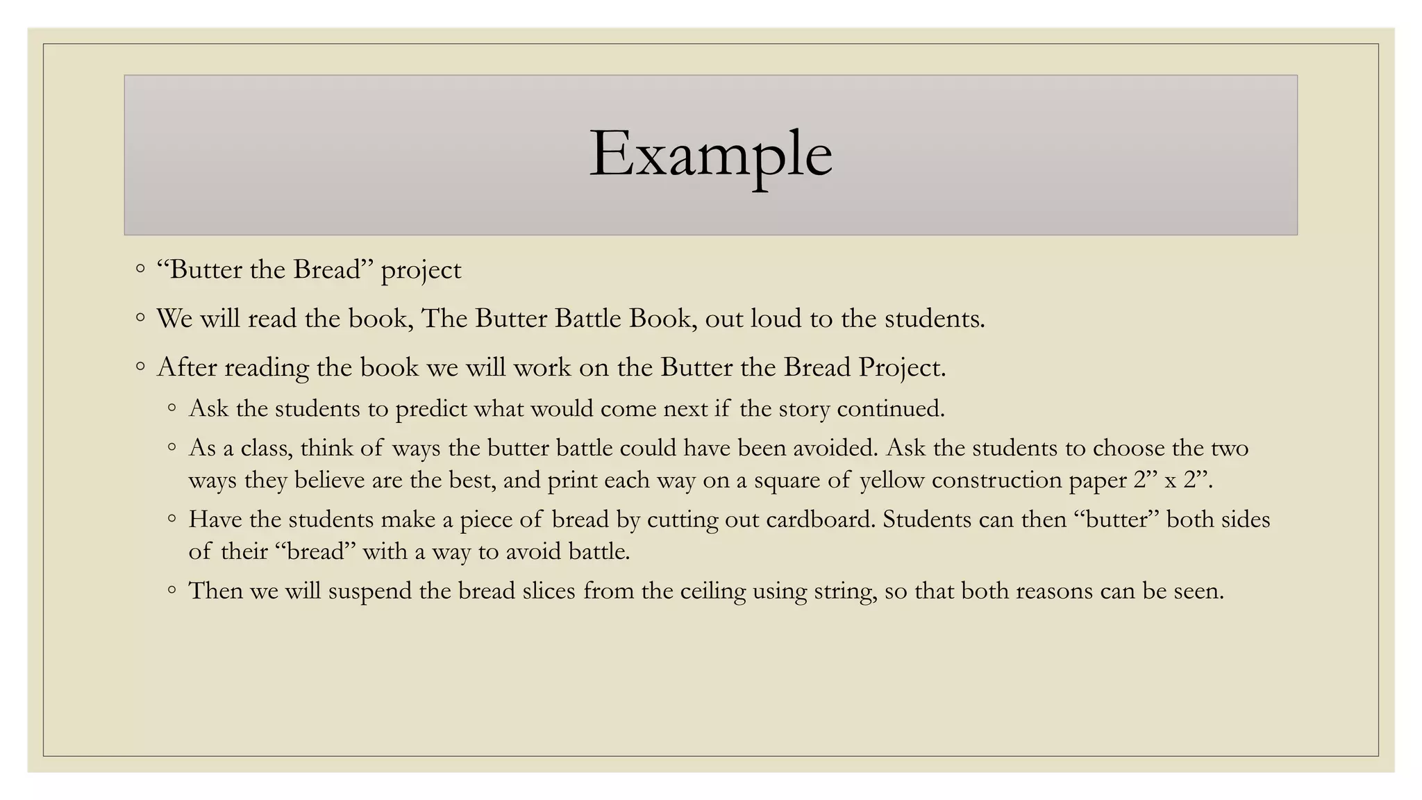 Example
◦ “Butter the Bread” project
◦ We will read the book, The Butter Battle Book, out loud to the students.
◦ After reading the book we will work on the Butter the Bread Project.
◦ Ask the students to predict what would come next if the story continued.
◦ As a class, think of ways the butter battle could have been avoided. Ask the students to choose the two
ways they believe are the best, and print each way on a square of yellow construction paper 2” x 2”.
◦ Have the students make a piece of bread by cutting out cardboard. Students can then “butter” both sides
of their “bread” with a way to avoid battle.
◦ Then we will suspend the bread slices from the ceiling using string, so that both reasons can be seen.
 