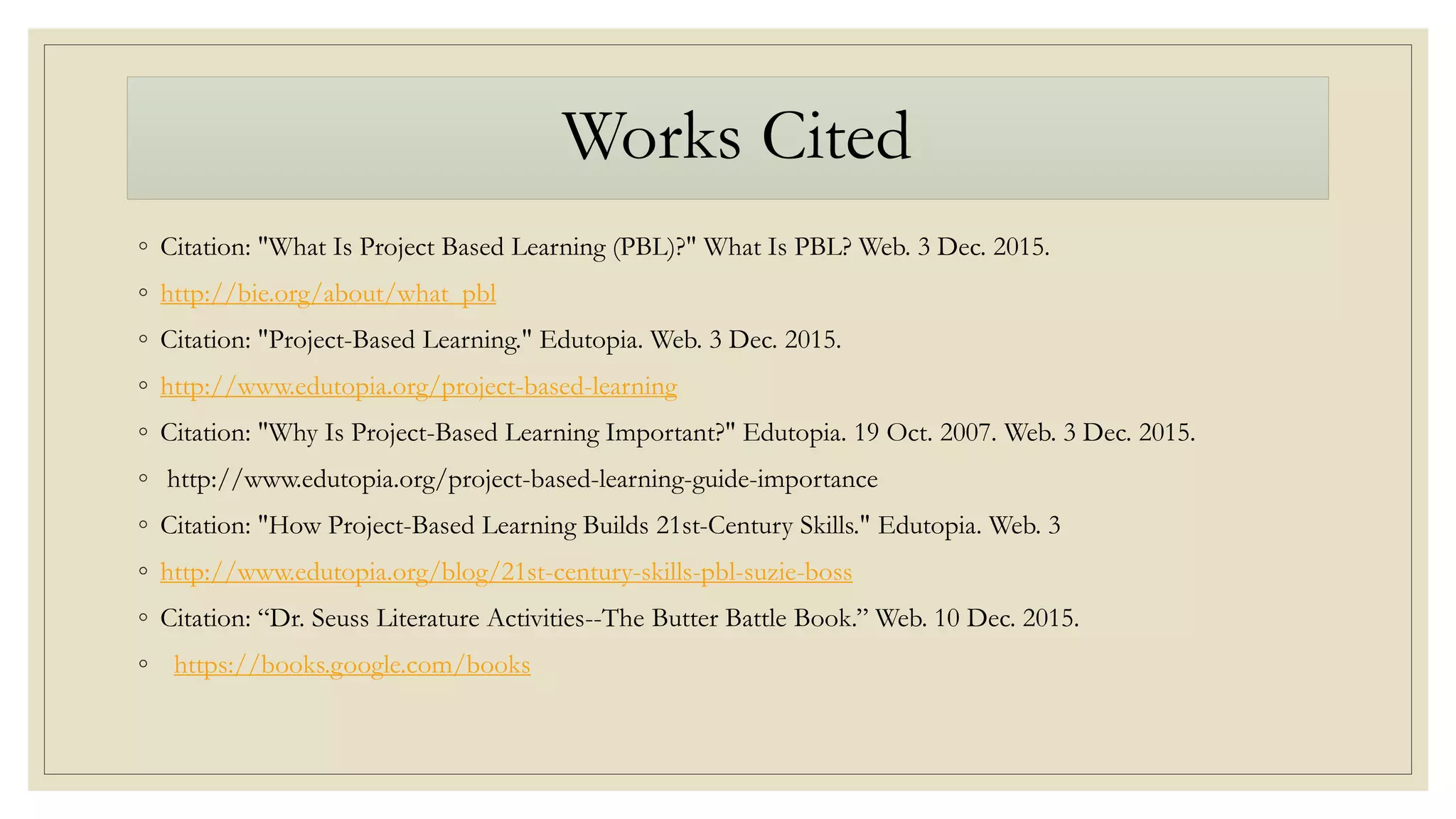 Works Cited
◦ Citation: "What Is Project Based Learning (PBL)?" What Is PBL? Web. 3 Dec. 2015.
◦ http://bie.org/about/what_pbl
◦ Citation: "Project-Based Learning." Edutopia. Web. 3 Dec. 2015.
◦ http://www.edutopia.org/project-based-learning
◦ Citation: "Why Is Project-Based Learning Important?" Edutopia. 19 Oct. 2007. Web. 3 Dec. 2015.
◦ http://www.edutopia.org/project-based-learning-guide-importance
◦ Citation: "How Project-Based Learning Builds 21st-Century Skills." Edutopia. Web. 3
◦ http://www.edutopia.org/blog/21st-century-skills-pbl-suzie-boss
◦ Citation: “Dr. Seuss Literature Activities--The Butter Battle Book.” Web. 10 Dec. 2015.
◦ https://books.google.com/books
 