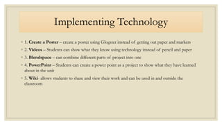 Implementing Technology
◦ 1. Create a Poster – create a poster using Glogster instead of getting out paper and markers
◦ 2. Videos – Students can show what they know using technology instead of pencil and paper
◦ 3. Blendspace – can combine different parts of project into one
◦ 4. PowerPoint – Students can create a power point as a project to show what they have learned
about in the unit
◦ 5. Wiki- allows students to share and view their work and can be used in and outside the
classroom
 