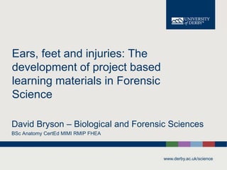 www.derby.ac.uk/science
Ears, feet and injuries: The
development of project based
learning materials in Forensic
Science
David Bryson – Biological and Forensic Sciences
BSc Anatomy CertEd MIMI RMIP FHEA
 