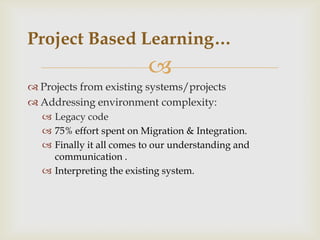 
 Projects from existing systems/projects
 Addressing environment complexity:
 Legacy code
 75% effort spent on Migration & Integration.
 Finally it all comes to our understanding and
communication .
 Interpreting the existing system.
Project Based Learning…
 
