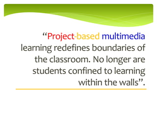 “Project-based multimedia
learning redefines boundaries of
    the classroom. No longer are
   students confined to learning
                within the walls”.
 
