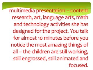 multimedia presentation – content
 research, art, language arts, math
  and technology activities she has
 designed for the project. You talk
  for almost 10 minutes before you
notice the most amazing things of
 all – the children are still working,
  still engrossed, still animated and
                              focused.
 