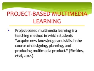 PROJECT-BASED MULTIMEDIA
        LEARNING
•   Project-based multimedia learning is a
    teaching method in which students
    “acquire new knowledge and skills in the
    course of designing, planning, and
    producing multimedia product.” (Simkins,
    et al, 2012.)
 