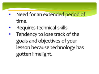 •   Need for an extended period of
    time.
•   Requires technical skills.
•   Tendency to lose track of the
    goals and objectives of your
    lesson because technology has
    gotten limelight.
 