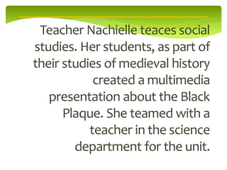 Teacher Nachielle teaces social
studies. Her students, as part of
their studies of medieval history
            created a multimedia
   presentation about the Black
      Plaque. She teamed with a
           teacher in the science
        department for the unit.
 