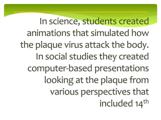 In science, students created
  animations that simulated how
the plaque virus attack the body.
    In social studies they created
  computer-based presentations
      looking at the plaque from
        various perspectives that
                      included 14th
 