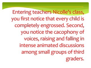 Entering teachers Nicolle’s class,
you first notice that every child is
 completely engrossed. Second,
    you notice the cacophony of
      voices, raising and falling in
   intense animated discussions
    among small groups of third
                          graders.
 