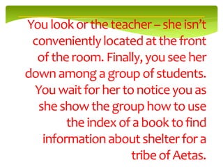 You look or the teacher – she isn’t
 conveniently located at the front
  of the room. Finally, you see her
down among a group of students.
 You wait for her to notice you as
  she show the group how to use
        the index of a book to find
   information about shelter for a
                    tribe of Aetas.
 