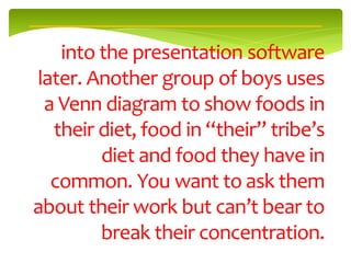 into the presentation software
later. Another group of boys uses
 a Venn diagram to show foods in
  their diet, food in “their” tribe’s
        diet and food they have in
  common. You want to ask them
about their work but can’t bear to
        break their concentration.
 