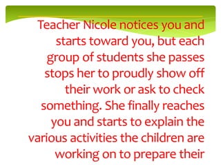 Teacher Nicole notices you and
      starts toward you, but each
    group of students she passes
   stops her to proudly show off
        their work or ask to check
  something. She finally reaches
     you and starts to explain the
various activities the children are
      working on to prepare their
 