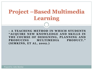 Project –Based Multimedia
Learning
- A TEACHING METHOD IN WHICH STUDENTS
“ACQUIRE NEW KNOWLEDGE AND SKILLS IN
THE COURSE OF DESIGNING, PLANNING AND
PRODUCING
MULTIMEDIA
PRODUCT.”
(SIMKINS, ET AL, 2002.)

Prepared by: Aubry Bartolay

 