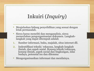 Inkuiri (Inquiry)
• Menjelaskan bidang penyelidikan yang sesuai dengan
letak permasalah.
• Siswa harus meneliti dan menganalisis, siswa
memerlukan pengorganisasian dokumen. Langkah-
langkah yang dapat ditempuh adalah
1. Sumber informasi, buku, majalah, situs internet dll.
2. Indentifikasi teknik/ rekayasa, langkah-langkah
ilmiah, dan aspek sosial. Konsep teknik/rekayasa,
konsep ilmiah, aspek social dan lingkungan, nilai
budaya, potensial isu dan dilemma
• Mengorganisasikan informasi dan menilainya.
 