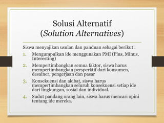 Solusi Alternatif
(Solution Alternatives)
Siswa menyajikan usulan dan panduan sebagai berikut :
1. Mengumpulkan ide menggunakan PMI (Plus, Minus,
Interesting)
2. Mempertimbangkan semua faktor, siswa harus
mempertimbangkan persperktif dari konsumen,
desainer, pengerjaan dan pasar
3. Konsekuensi dan akibat, siswa harus
mempertimbangkan seluruh konsekuensi setiap ide
dari lingkungan, sosial dan individual.
4. Sudut pandang orang lain, siswa harus mencari opini
tentang ide mereka.
 